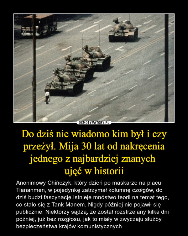 Do dziś nie wiadomo kim był i czy przeżył. Mija 30 lat od nakręcenia jednego z najbardziej znanych ujęć w historii – Anonimowy Chińczyk, który dzień po maskarze na placu Tiananmen, w pojedynkę zatrzymał kolumnę czołgów, do dziś budzi fascynację.Istnieje mnóstwo teorii na temat tego, co stało się z Tank Manem. Nigdy później nie pojawił się publicznie. Niektórzy sądzą, że został rozstrzelany kilka dni później, już bez rozgłosu, jak to miały w zwyczaju służby bezpieczeństwa krajów komunistycznych 