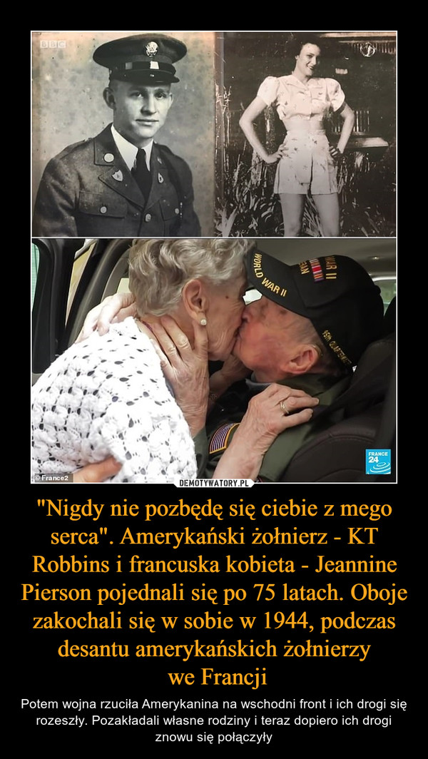 "Nigdy nie pozbędę się ciebie z mego serca". Amerykański żołnierz - KT Robbins i francuska kobieta - Jeannine Pierson pojednali się po 75 latach. Oboje zakochali się w sobie w 1944, podczas desantu amerykańskich żołnierzy we Francji – Potem wojna rzuciła Amerykanina na wschodni front i ich drogi się rozeszły. Pozakładali własne rodziny i teraz dopiero ich drogi znowu się połączyły 