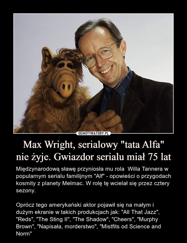 Max Wright, serialowy "tata Alfa"nie żyje. Gwiazdor serialu miał 75 lat – Międzynarodową sławę przyniosła mu rola  Willa Tannera w popularnym serialu familijnym "Alf" - opowieści o przygodach kosmity z planety Melmac. W rolę tę wcielał się przez cztery sezony.Oprócz tego amerykański aktor pojawił się na małym i dużym ekranie w takich produkcjach jak: "All That Jazz", "Reds", "The Sting II", "The Shadow", "Cheers", "Murphy Brown", "Napisała, morderstwo", "Mistfits od Science and Norm" 
