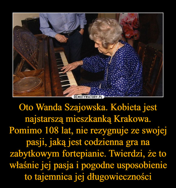 Oto Wanda Szajowska. Kobieta jest najstarszą mieszkanką Krakowa. Pomimo 108 lat, nie rezygnuje ze swojej pasji, jaką jest codzienna gra na zabytkowym fortepianie. Twierdzi, że to właśnie jej pasja i pogodne usposobienie to tajemnica jej długowieczności –  