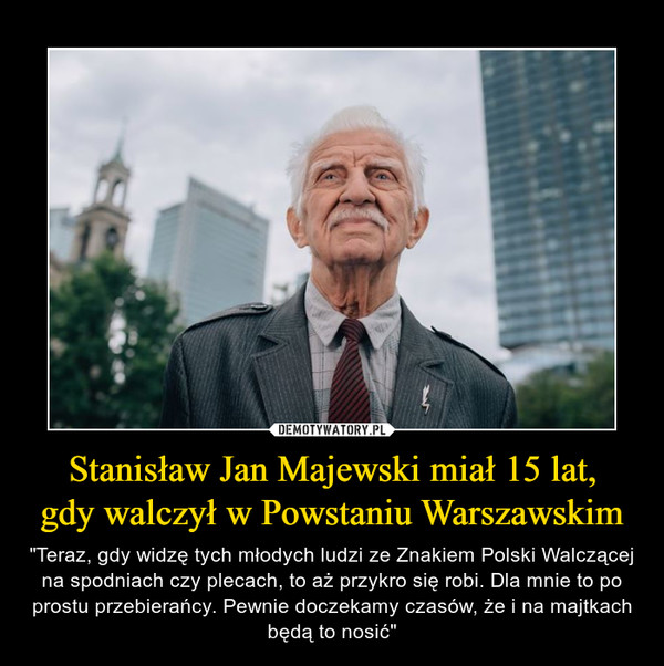 Stanisław Jan Majewski miał 15 lat,gdy walczył w Powstaniu Warszawskim – "Teraz, gdy widzę tych młodych ludzi ze Znakiem Polski Walczącej na spodniach czy plecach, to aż przykro się robi. Dla mnie to po prostu przebierańcy. Pewnie doczekamy czasów, że i na majtkach będą to nosić" 