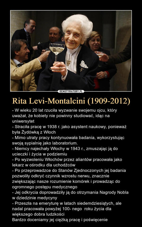 Rita Levi-Montalcini (1909-2012) – - W wieku 20 lat rzuciła wyzwanie swojemu ojcu, który uważał, że kobiety nie powinny studiować, idąc na uniwersytet- Straciła pracę w 1938 r. jako asystent naukowy, ponieważ była Żydówką z Włoch- Mimo utraty pracy kontynuowała badania, wykorzystując swoją sypialnię jako laboratorium.- Niemcy najechały Włochy w 1943 r., zmuszając ją do ucieczki i życia w podziemiu- Po wyzwoleniu Włochów przez aliantów pracowała jako lekarz w ośrodku dla uchodźców- Po przeprowadzce do Stanów Zjednoczonych jej badania pozwoliły odkryć czynnik wzrostu nerwu, znacznie zwiększając nasze rozumienie komórek i prowadząc do ogromnego postępu medycznego- Jej odkrycia doprowadziły ją do otrzymania Nagrody Nobla w dziedzinie medycyny- Przeszła na emeryturę w latach siedemdziesiątych, ale nadal pracowała powyżej 100- nego  roku życia dla większego dobra ludzkościBardzo doceniamy jej ciężką pracę i poświęcenie 