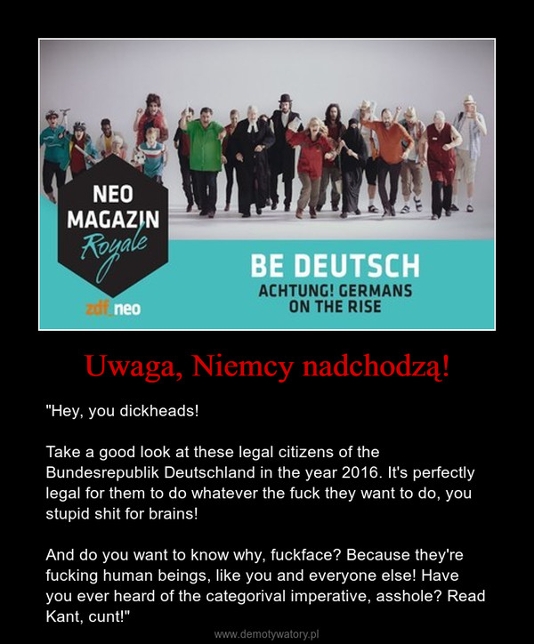 Uwaga, Niemcy nadchodzą! – "Hey, you dickheads!Take a good look at these legal citizens of the Bundesrepublik Deutschland in the year 2016. It's perfectly legal for them to do whatever the fuck they want to do, you stupid shit for brains!And do you want to know why, fuckface? Because they're fucking human beings, like you and everyone else! Have you ever heard of the categorival imperative, asshole? Read Kant, cunt!" 