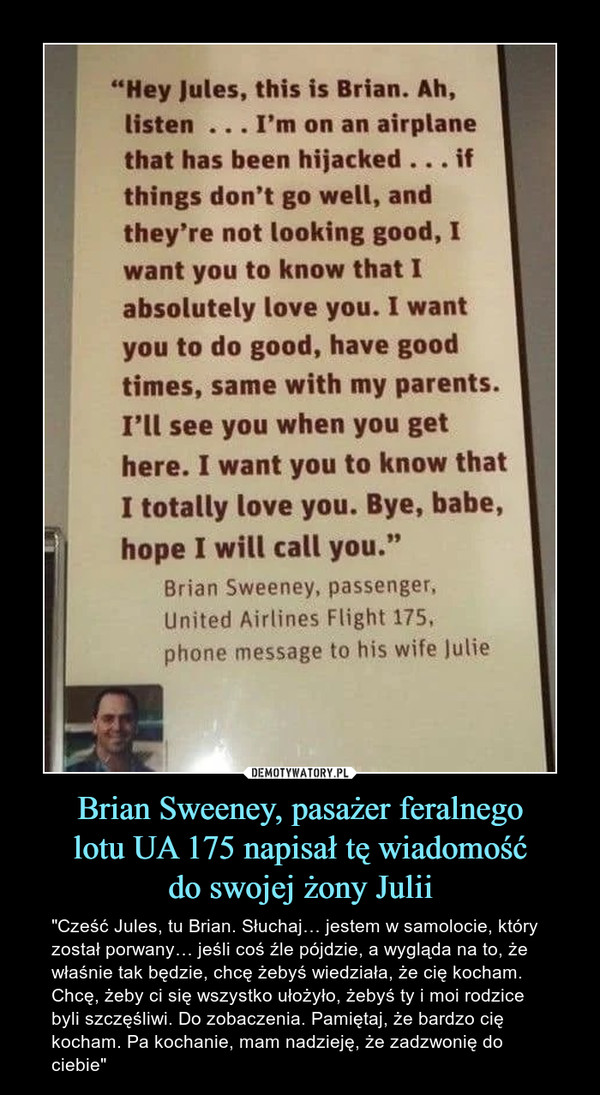 Brian Sweeney, pasażer feralnegolotu UA 175 napisał tę wiadomośćdo swojej żony Julii – "Cześć Jules, tu Brian. Słuchaj… jestem w samolocie, który został porwany… jeśli coś źle pójdzie, a wygląda na to, że właśnie tak będzie, chcę żebyś wiedziała, że cię kocham. Chcę, żeby ci się wszystko ułożyło, żebyś ty i moi rodzice byli szczęśliwi. Do zobaczenia. Pamiętaj, że bardzo cię kocham. Pa kochanie, mam nadzieję, że zadzwonię do ciebie" 