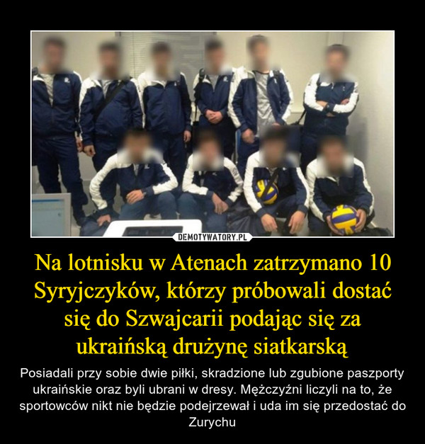 Na lotnisku w Atenach zatrzymano 10 Syryjczyków, którzy próbowali dostać się do Szwajcarii podając się za ukraińską drużynę siatkarską – Posiadali przy sobie dwie piłki, skradzione lub zgubione paszporty ukraińskie oraz byli ubrani w dresy. Mężczyźni liczyli na to, że sportowców nikt nie będzie podejrzewał i uda im się przedostać do Zurychu 