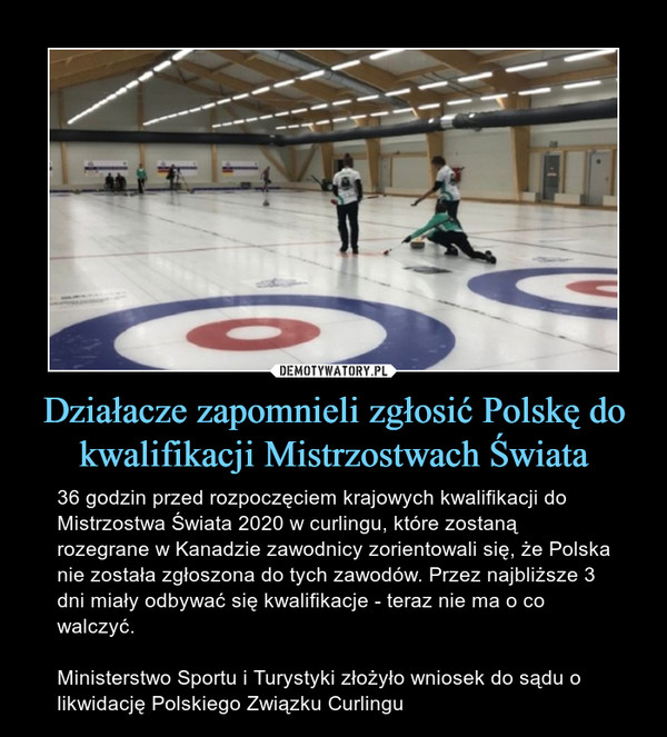Działacze zapomnieli zgłosić Polskę do kwalifikacji Mistrzostwach Świata – 36 godzin przed rozpoczęciem krajowych kwalifikacji do Mistrzostwa Świata 2020 w curlingu, które zostaną rozegrane w Kanadzie zawodnicy zorientowali się, że Polska nie została zgłoszona do tych zawodów. Przez najbliższe 3 dni miały odbywać się kwalifikacje - teraz nie ma o co walczyć.Ministerstwo Sportu i Turystyki złożyło wniosek do sądu o likwidację Polskiego Związku Curlingu 