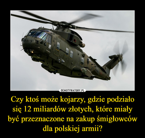 Czy ktoś może kojarzy, gdzie podziało się 12 miliardów złotych, które miały być przeznaczone na zakup śmigłowców dla polskiej armii? –  