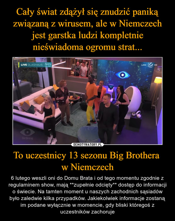 To uczestnicy 13 sezonu Big Brothera w Niemczech – 6 lutego weszli oni do Domu Brata i od tego momentu zgodnie z regulaminem show, mają **zupełnie odcięty** dostęp do informacji o świecie. Na tamten moment u naszych zachodnich sąsiadów było zaledwie kilka przypadków. Jakiekolwiek informacje zostaną im podane wyłącznie w momencie, gdy bliski któregoś z uczestników zachoruje 