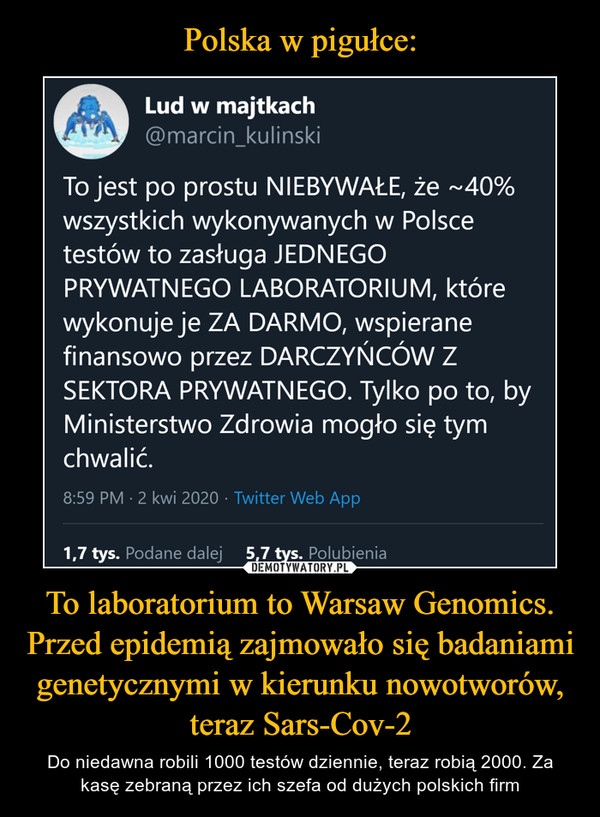 To laboratorium to Warsaw Genomics. Przed epidemią zajmowało się badaniami genetycznymi w kierunku nowotworów, teraz Sars-Cov-2 – Do niedawna robili 1000 testów dziennie, teraz robią 2000. Za kasę zebraną przez ich szefa od dużych polskich firm Lud w majtkach@marcin_kulinskiTo jest po prostu NIEBYWAŁE, że ~40% wszystkichwykonywanych w Polsce testów to zasługa JEDNEGOPRYWATNEGO LABORATORIUM, które wykonuje je ZADARMO, wspierane finansowo przez DARCZYŃCÓW ZSEKTORA PRYWATNEGO. Tylko po to, by MinisterstwoZdrowia mogło się tym chwalić.8:59 PM - 2 kwi 2020 · Twitter Web App296 Podane dalej 608 Polubień