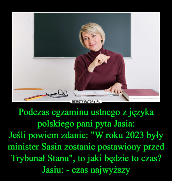 Podczas egzaminu ustnego z języka polskiego pani pyta Jasia:Jeśli powiem zdanie: "W roku 2023 były minister Sasin zostanie postawiony przed Trybunał Stanu", to jaki będzie to czas?Jasiu: - czas najwyższy –  