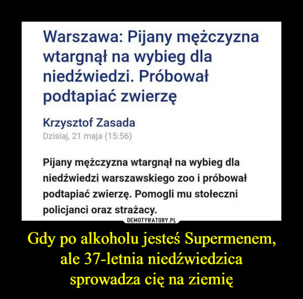 Gdy po alkoholu jesteś Supermenem,ale 37-letnia niedźwiedzicasprowadza cię na ziemię –  Warszawa: Pijany mężczyznawtargnął na wybieg dlaniedźwiedzi. Próbowałpodtapiać zwierzęKrzysztof ZasadaDzisiaj, 21 maja (15:56)Pijany mężczyzna wtargnął na wybieg dlaniedźwiedzi warszawskiego zoo i próbowałpodtapiać zwierzę. Pomogli mu stołecznipolicjanci oraz strażacy.