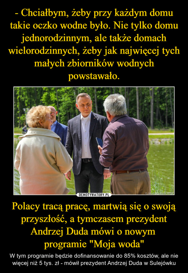Polacy tracą pracę, martwią się o swoją przyszłość, a tymczasem prezydent Andrzej Duda mówi o nowym programie "Moja woda" – W tym programie będzie dofinansowanie do 85% kosztów, ale nie więcej niż 5 tys. zł - mówił prezydent Andrzej Duda w Sulejówku 