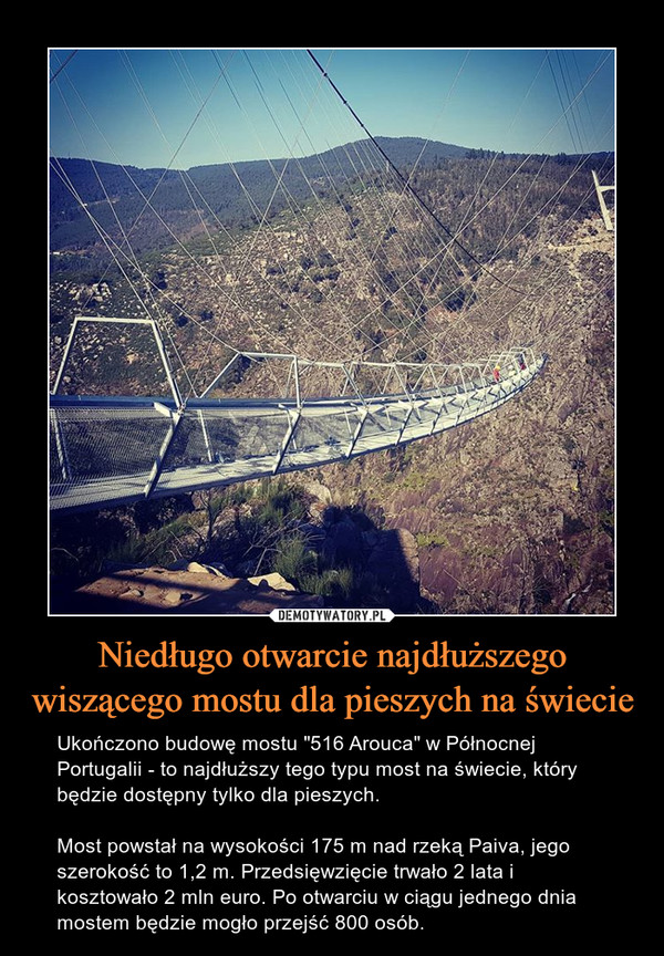 Niedługo otwarcie najdłuższego wiszącego mostu dla pieszych na świecie – Ukończono budowę mostu "516 Arouca" w Północnej Portugalii - to najdłuższy tego typu most na świecie, który będzie dostępny tylko dla pieszych.Most powstał na wysokości 175 m nad rzeką Paiva, jego szerokość to 1,2 m. Przedsięwzięcie trwało 2 lata i kosztowało 2 mln euro. Po otwarciu w ciągu jednego dnia mostem będzie mogło przejść 800 osób. 