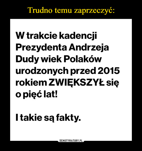  –  W trakcie kadencji Prezydenta Andrzeja Dudy wiek Polaków urodzonych przed 2015 rokiem ZWIĘKSZYŁ się o pięć lat! I takie są fakty.