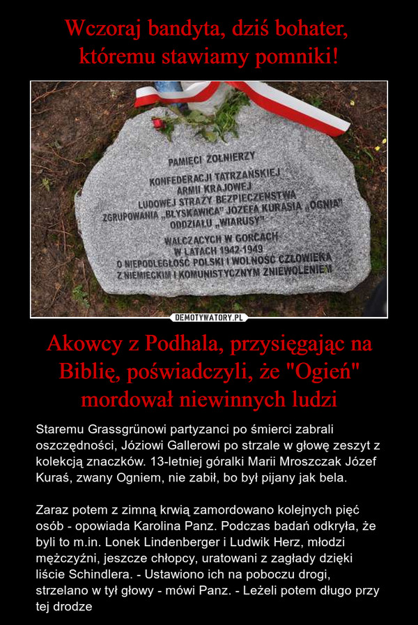 Wczoraj bandyta, dziś bohater, 
któremu stawiamy pomniki! Akowcy z Podhala, przysięgając na Biblię, poświadczyli, że "Ogień" mordował niewinnych ludzi