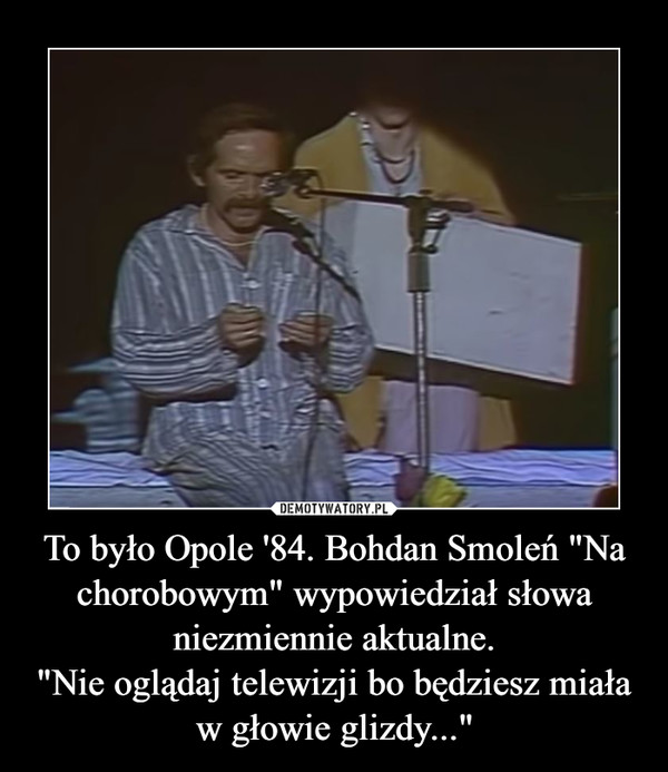 To było Opole '84. Bohdan Smoleń "Na chorobowym" wypowiedział słowa niezmiennie aktualne."Nie oglądaj telewizji bo będziesz miała w głowie glizdy..." –  