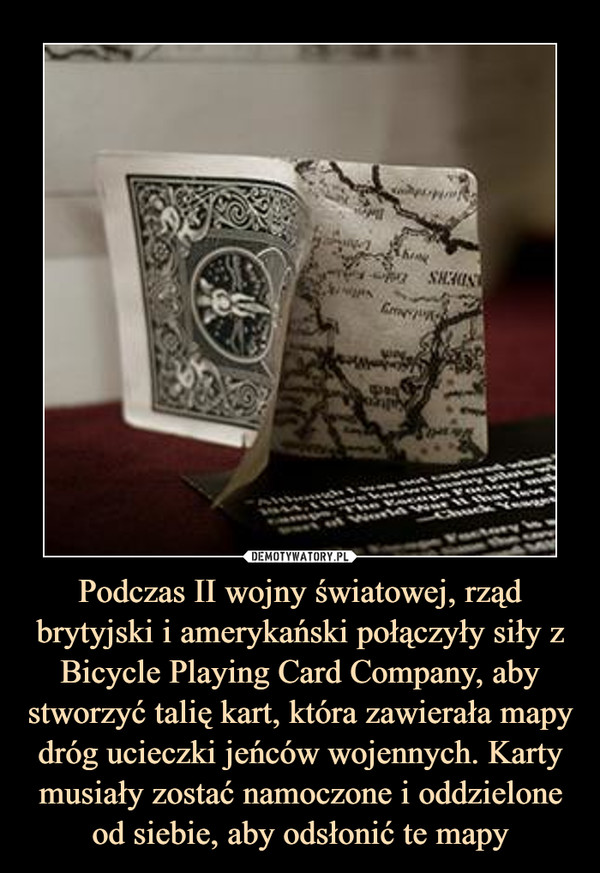 Podczas II wojny światowej, rząd brytyjski i amerykański połączyły siły z Bicycle Playing Card Company, aby stworzyć talię kart, która zawierała mapy dróg ucieczki jeńców wojennych. Karty musiały zostać namoczone i oddzielone od siebie, aby odsłonić te mapy –  