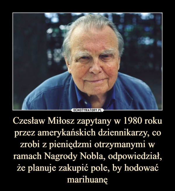 Czesław Miłosz zapytany w 1980 roku przez amerykańskich dziennikarzy, co zrobi z pieniędzmi otrzymanymi w ramach Nagrody Nobla, odpowiedział,
że planuje zakupić pole, by hodować marihuanę