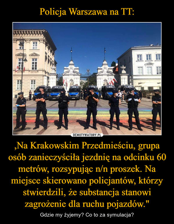,Na Krakowskim Przedmieściu, grupa osób zanieczyściła jezdnię na odcinku 60 metrów, rozsypując n/n proszek. Na miejsce skierowano policjantów, którzy stwierdzili, że substancja stanowi zagrożenie dla ruchu pojazdów." – Gdzie my żyjemy? Co to za symulacja? 