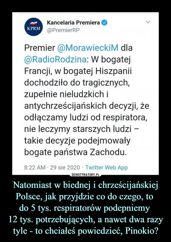 Natomiast w biednej i chrześcijańskiej Polsce, jak przyjdzie co do czego, to do 5 tys. respiratorów podepniemy 12 tys. potrzebujących, a nawet dwa razy tyle - to chciałeś powiedzieć, Pinokio? –  Kancelaria Premiera O@PremierRPVPremier @MorawieckiM dla@RadioRodzina: W bogatejFrancji, w bogatej Hiszpaniidochodziło do tragicznych,zupełnie nieludzkich iantychrześcijańskich decyzji, żeodłączamy ludzi od respiratora,nie leczymy starszych ludzi -takie decyzje podejmowałybogate państwa Zachodu.