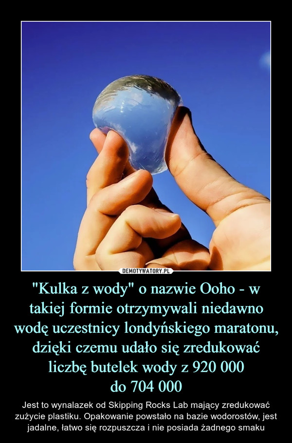 "Kulka z wody" o nazwie Ooho - w takiej formie otrzymywali niedawno wodę uczestnicy londyńskiego maratonu, dzięki czemu udało się zredukować liczbę butelek wody z 920 000do 704 000 – Jest to wynalazek od Skipping Rocks Lab mający zredukować zużycie plastiku. Opakowanie powstało na bazie wodorostów, jest jadalne, łatwo się rozpuszcza i nie posiada żadnego smaku 