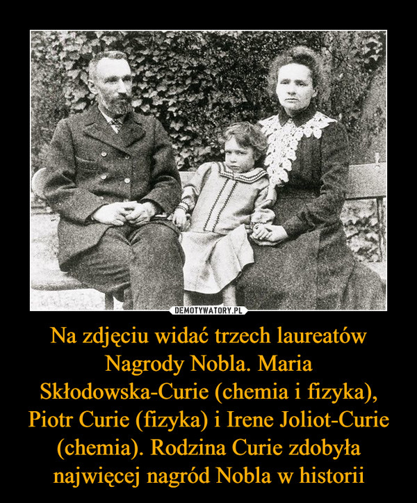 Na zdjęciu widać trzech laureatów Nagrody Nobla. Maria Skłodowska-Curie (chemia i fizyka), Piotr Curie (fizyka) i Irene Joliot-Curie (chemia). Rodzina Curie zdobyła najwięcej nagród Nobla w historii –  