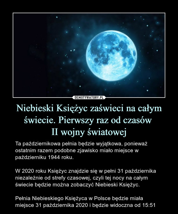 Niebieski Księżyc zaświeci na całym świecie. Pierwszy raz od czasów II wojny światowej – Ta październikowa pełnia będzie wyjątkowa, ponieważ ostatnim razem podobne zjawisko miało miejsce w październiku 1944 roku.W 2020 roku Księżyc znajdzie się w pełni 31 października niezależnie od strefy czasowej, czyli tej nocy na całym świecie będzie można zobaczyć Niebieski Księżyc.Pełnia Niebieskiego Księżyca w Polsce będzie miała miejsce 31 października 2020 i będzie widoczna od 15:51 