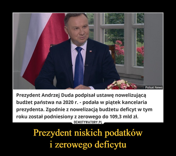 Prezydent niskich podatkówi zerowego deficytu –  Polsat NewsPrezydent Andrzej Duda podpisał ustawę nowelizującąbudżet państwa na 2020 r. - podała w piątek kancelariaprezydenta. Zgodnie z nowelizacją budżetu deficyt w tymroku został podniesiony z zerowego do 109,3 mld zł.