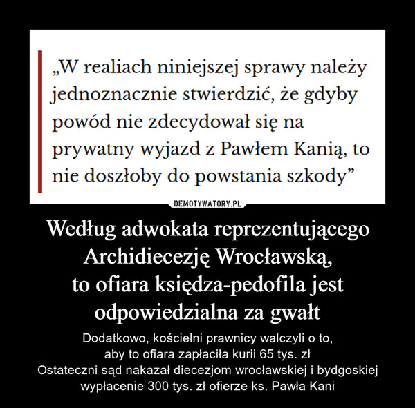 Według adwokata reprezentującegoArchidiecezję Wrocławską,to ofiara księdza-pedofila jestodpowiedzialna za gwałt – Dodatkowo, kościelni prawnicy walczyli o to,aby to ofiara zapłaciła kurii 65 tys. złOstateczni sąd nakazał diecezjom wrocławskiej i bydgoskiej wypłacenie 300 tys. zł ofierze ks. Pawła Kani „W realiach niniejszej sprawy należyjednoznacznie stwierdzić, że gdybypowód nie zdecydował się naprywatny wyjazd z Pawłem Kanią, tonie doszłoby do powstania szkody"
