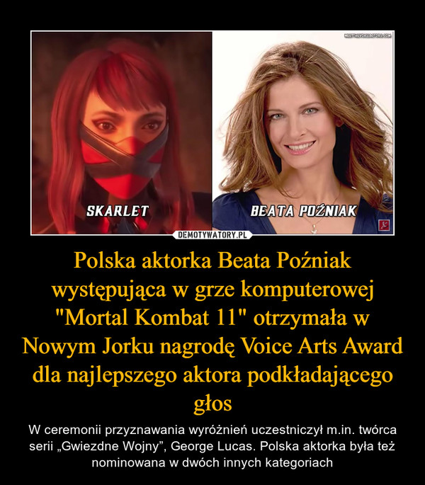 Polska aktorka Beata Poźniak występująca w grze komputerowej "Mortal Kombat 11" otrzymała w Nowym Jorku nagrodę Voice Arts Award dla najlepszego aktora podkładającego głos – W ceremonii przyznawania wyróżnień uczestniczył m.in. twórca serii „Gwiezdne Wojny”, George Lucas. Polska aktorka była też nominowana w dwóch innych kategoriach 