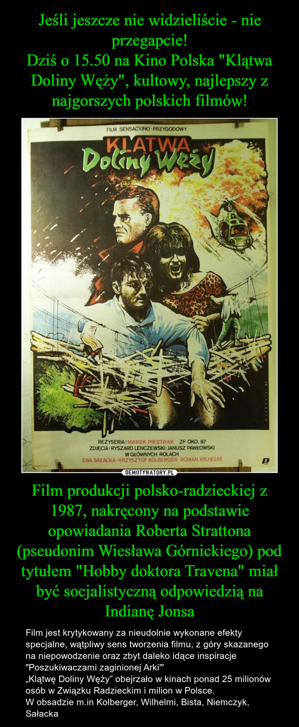 Film produkcji polsko-radzieckiej z 1987, nakręcony na podstawie opowiadania Roberta Strattona (pseudonim Wiesława Górnickiego) pod tytułem "Hobby doktora Travena" miał być socjalistyczną odpowiedzią na Indianę Jonsa – Film jest krytykowany za nieudolnie wykonane efekty specjalne, wątpliwy sens tworzenia filmu, z góry skazanego na niepowodzenie oraz zbyt daleko idące inspiracje "Poszukiwaczami zaginionej Arki"'„Klątwę Doliny Węży” obejrzało w kinach ponad 25 milionów osób w Związku Radzieckim i milion w Polsce.W obsadzie m.in Kolberger, Wilhelmi, Bista, Niemczyk, Sałacka 