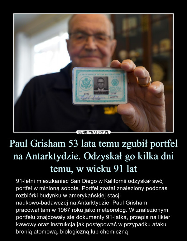 Paul Grisham 53 lata temu zgubił portfel na Antarktydzie. Odzyskał go kilka dni temu, w wieku 91 lat – 91-letni mieszkaniec San Diego w Kalifornii odzyskał swój portfel w minioną sobotę. Portfel został znaleziony podczas rozbiórki budynku w amerykańskiej stacji naukowo-badawczej na Antarktydzie. Paul Grisham pracował tam w 1967 roku jako meteorolog. W znalezionym portfelu znajdowały się dokumenty 91-latka, przepis na likier kawowy oraz instrukcja jak postępować w przypadku ataku bronią atomową, biologiczną lub chemiczną 