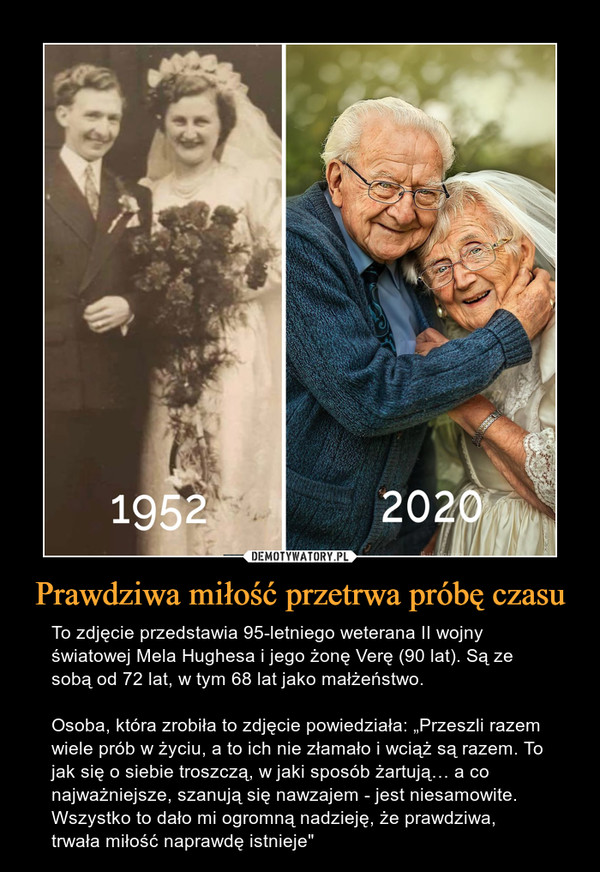 Prawdziwa miłość przetrwa próbę czasu – To zdjęcie przedstawia 95-letniego weterana II wojny światowej Mela Hughesa i jego żonę Verę (90 lat). Są ze sobą od 72 lat, w tym 68 lat jako małżeństwo.Osoba, która zrobiła to zdjęcie powiedziała: „Przeszli razem wiele prób w życiu, a to ich nie złamało i wciąż są razem. To jak się o siebie troszczą, w jaki sposób żartują… a co najważniejsze, szanują się nawzajem - jest niesamowite. Wszystko to dało mi ogromną nadzieję, że prawdziwa, trwała miłość naprawdę istnieje" 