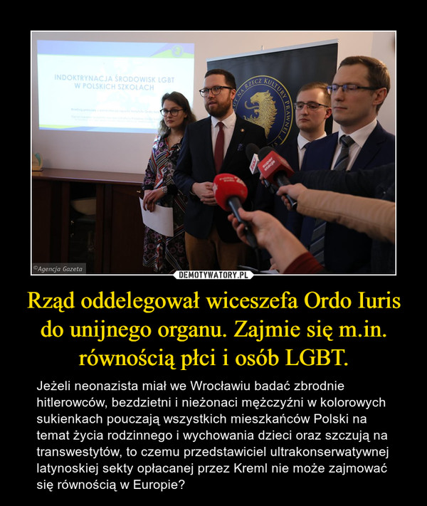 Rząd oddelegował wiceszefa Ordo Iuris do unijnego organu. Zajmie się m.in. równością płci i osób LGBT. – Jeżeli neonazista miał we Wrocławiu badać zbrodnie hitlerowców, bezdzietni i nieżonaci mężczyźni w kolorowych sukienkach pouczają wszystkich mieszkańców Polski na temat życia rodzinnego i wychowania dzieci oraz szczują na transwestytów, to czemu przedstawiciel ultrakonserwatywnej latynoskiej sekty opłacanej przez Kreml nie może zajmować się równością w Europie? 