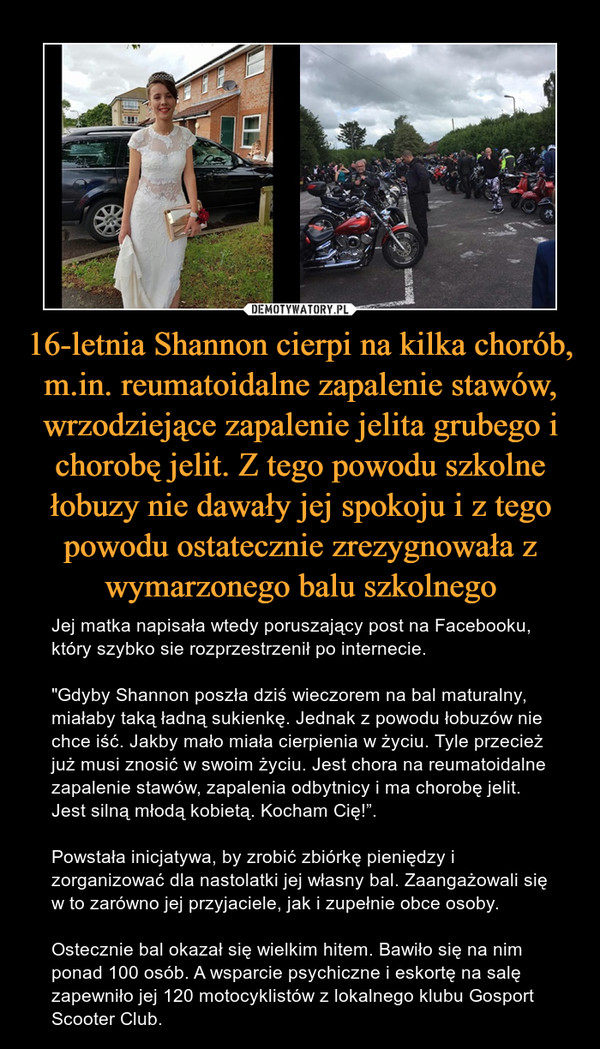 16-letnia Shannon cierpi na kilka chorób, m.in. reumatoidalne zapalenie stawów, wrzodziejące zapalenie jelita grubego i chorobę jelit. Z tego powodu szkolne łobuzy nie dawały jej spokoju i z tego powodu ostatecznie zrezygnowała z wymarzonego balu szkolnego