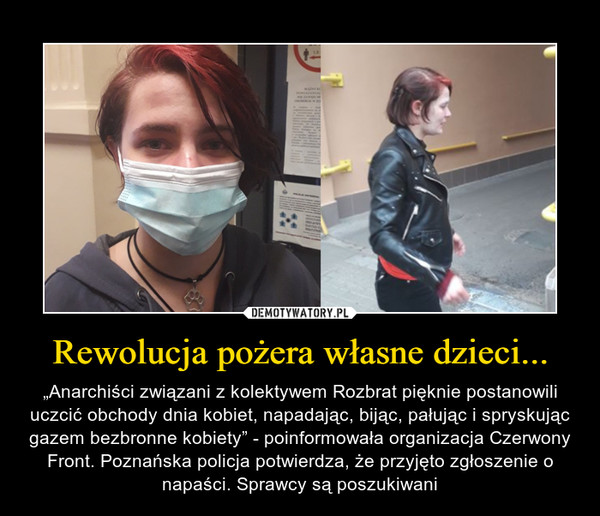 Rewolucja pożera własne dzieci... – „Anarchiści związani z kolektywem Rozbrat pięknie postanowili uczcić obchody dnia kobiet, napadając, bijąc, pałując i spryskując gazem bezbronne kobiety” - poinformowała organizacja Czerwony Front. Poznańska policja potwierdza, że przyjęto zgłoszenie o napaści. Sprawcy są poszukiwani 
