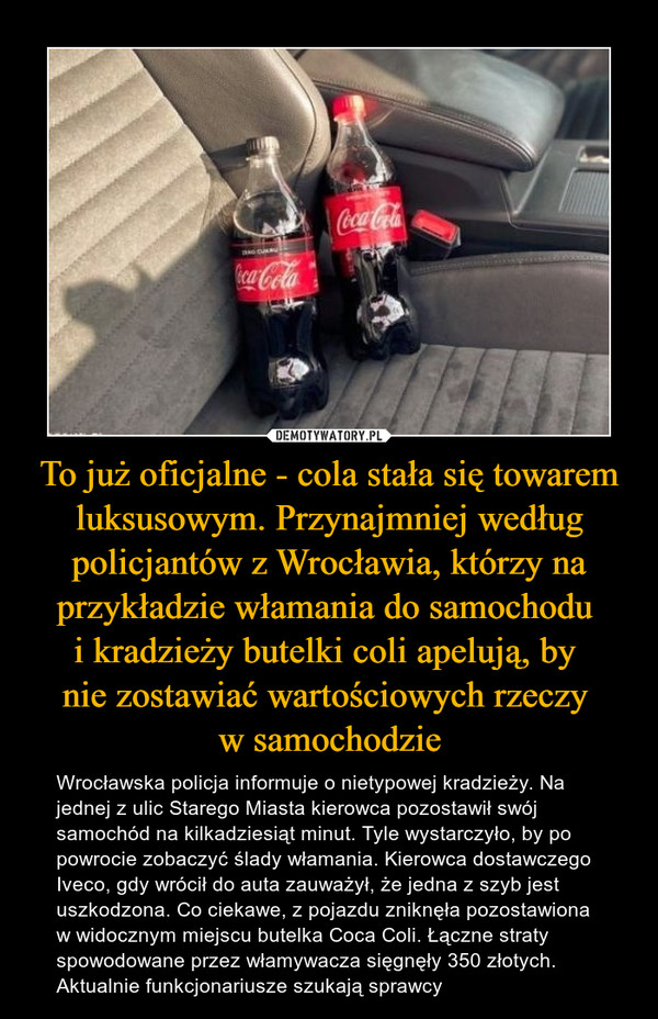To już oficjalne - cola stała się towarem luksusowym. Przynajmniej według policjantów z Wrocławia, którzy na przykładzie włamania do samochodu 
i kradzieży butelki coli apelują, by 
nie zostawiać wartościowych rzeczy 
w samochodzie