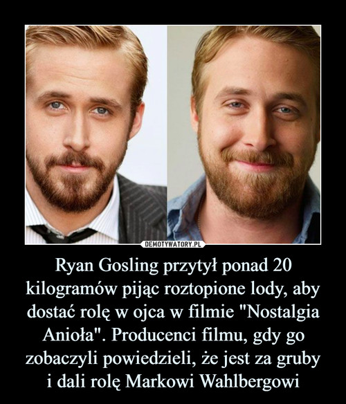 Ryan Gosling przytył ponad 20 kilogramów pijąc roztopione lody, aby dostać rolę w ojca w filmie "Nostalgia Anioła". Producenci filmu, gdy go zobaczyli powiedzieli, że jest za gruby
i dali rolę Markowi Wahlbergowi