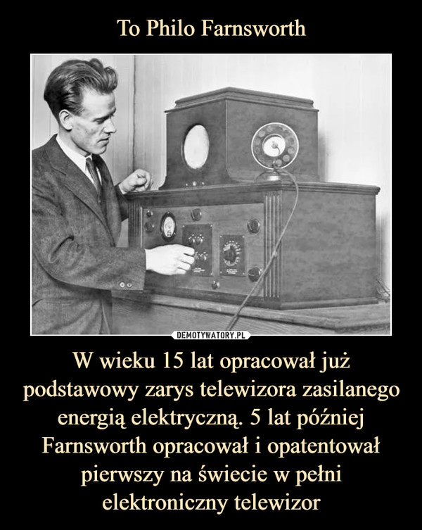 To Philo Farnsworth W wieku 15 lat opracował już podstawowy zarys telewizora zasilanego energią elektryczną. 5 lat później Farnsworth opracował i opatentował pierwszy na świecie w pełni elektroniczny telewizor