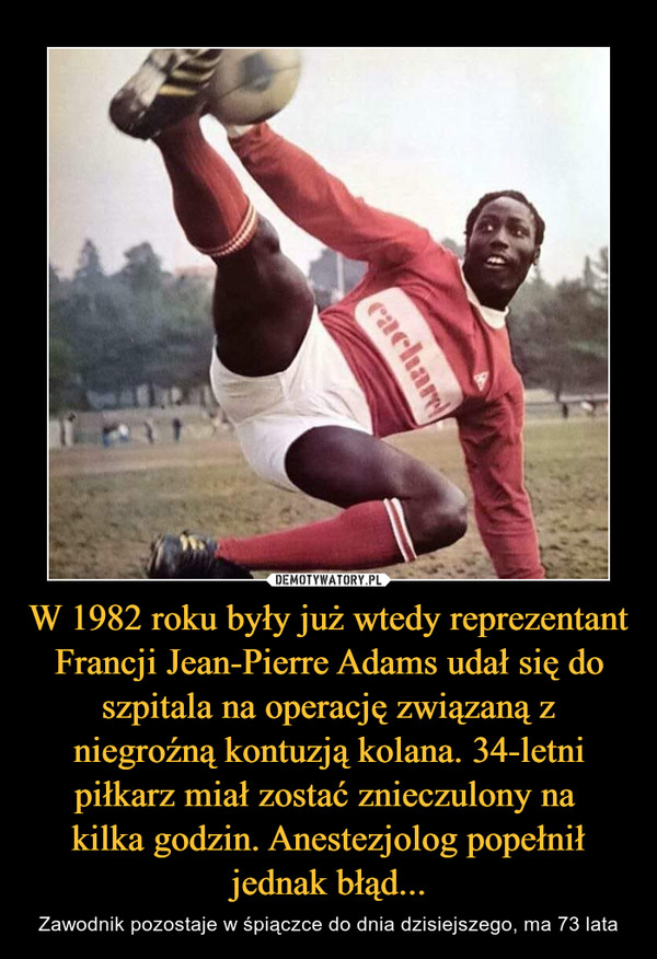 W 1982 roku były już wtedy reprezentant Francji Jean-Pierre Adams udał się do szpitala na operację związaną z niegroźną kontuzją kolana. 34-letni piłkarz miał zostać znieczulony na 
kilka godzin. Anestezjolog popełnił jednak błąd...