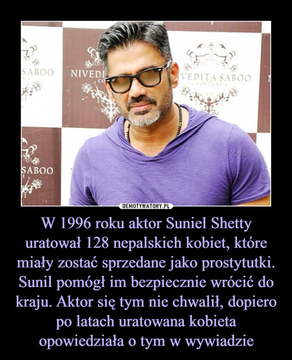 W 1996 roku aktor Suniel Shetty uratował 128 nepalskich kobiet, które miały zostać sprzedane jako prostytutki. Sunil pomógł im bezpiecznie wrócić do kraju. Aktor się tym nie chwalił, dopiero po latach uratowana kobieta opowiedziała o tym w wywiadzie