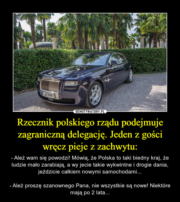 Rzecznik polskiego rządu podejmuje zagraniczną delegację. Jeden z gości wręcz pieje z zachwytu: – - Ależ wam się powodzi! Mówią, że Polska to taki biedny kraj, że ludzie mało zarabiają, a wy jecie takie wykwintne i drogie dania, jeździcie całkiem nowymi samochodami...- Ależ proszę szanownego Pana, nie wszystkie są nowe! Niektóre mają po 2 lata... 