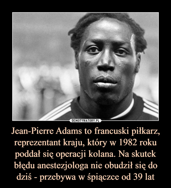 Jean-Pierre Adams to francuski piłkarz, reprezentant kraju, który w 1982 roku poddał się operacji kolana. Na skutek błędu anestezjologa nie obudził się do dziś - przebywa w śpiączce od 39 lat –  