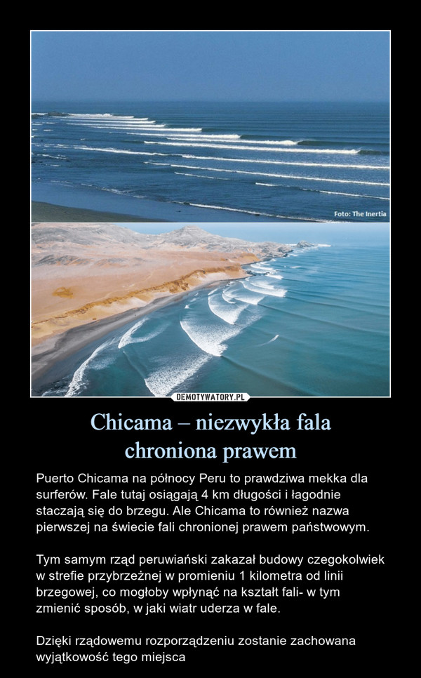 Chicama – niezwykła falachroniona prawem – Puerto Chicama na północy Peru to prawdziwa mekka dla surferów. Fale tutaj osiągają 4 km długości i łagodnie staczają się do brzegu. Ale Chicama to również nazwa pierwszej na świecie fali chronionej prawem państwowym.Tym samym rząd peruwiański zakazał budowy czegokolwiek w strefie przybrzeżnej w promieniu 1 kilometra od linii brzegowej, co mogłoby wpłynąć na kształt fali- w tym zmienić sposób, w jaki wiatr uderza w fale.Dzięki rządowemu rozporządzeniu zostanie zachowana wyjątkowość tego miejsca 