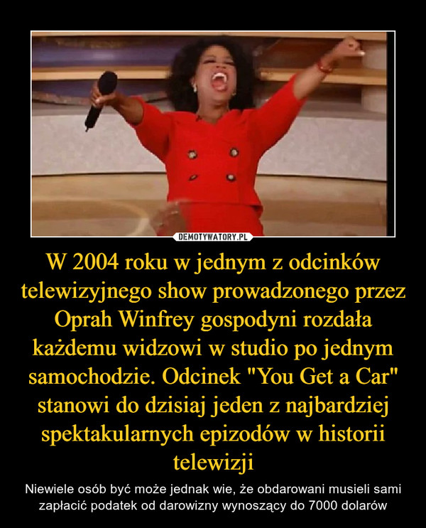 W 2004 roku w jednym z odcinków telewizyjnego show prowadzonego przez Oprah Winfrey gospodyni rozdała każdemu widzowi w studio po jednym samochodzie. Odcinek "You Get a Car" stanowi do dzisiaj jeden z najbardziej spektakularnych epizodów w historii telewizji – Niewiele osób być może jednak wie, że obdarowani musieli sami zapłacić podatek od darowizny wynoszący do 7000 dolarów 
