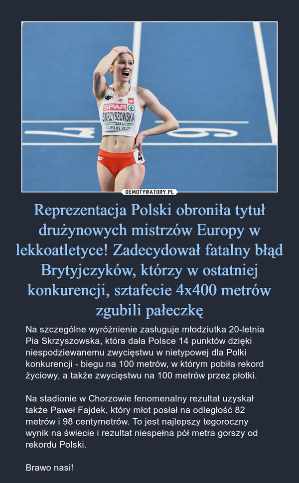 Reprezentacja Polski obroniła tytuł drużynowych mistrzów Europy w lekkoatletyce! Zadecydował fatalny błąd Brytyjczyków, którzy w ostatniej konkurencji, sztafecie 4x400 metrów zgubili pałeczkę – Na szczególne wyróżnienie zasługuje młodziutka 20-letnia Pia Skrzyszowska, która dała Polsce 14 punktów dzięki niespodziewanemu zwycięstwu w nietypowej dla Polki konkurencji - biegu na 100 metrów, w którym pobiła rekord życiowy, a także zwycięstwu na 100 metrów przez płotki.Na stadionie w Chorzowie fenomenalny rezultat uzyskał także Paweł Fajdek, który młot posłał na odległość 82 metrów i 98 centymetrów. To jest najlepszy tegoroczny wynik na świecie i rezultat niespełna pół metra gorszy od rekordu Polski.Brawo nasi! 