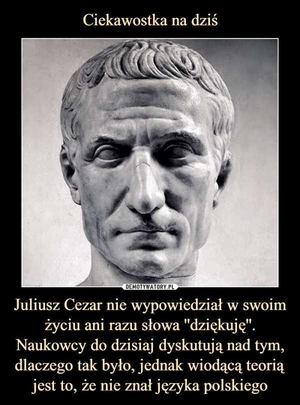 Juliusz Cezar nie wypowiedział w swoim życiu ani razu słowa ''dziękuję''. Naukowcy do dzisiaj dyskutują nad tym, dlaczego tak było, jednak wiodącą teorią jest to, że nie znał języka polskiego –  
