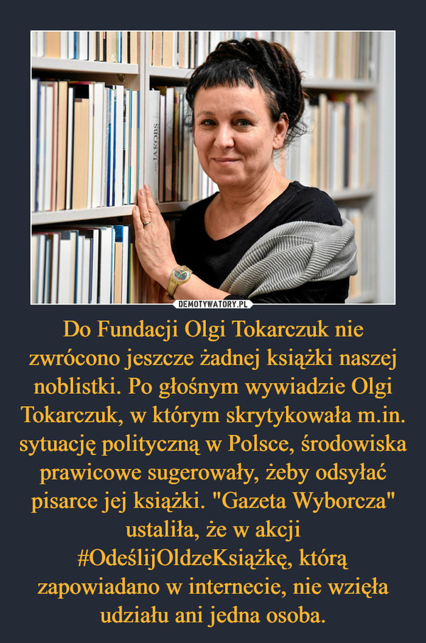 Do Fundacji Olgi Tokarczuk nie zwrócono jeszcze żadnej książki naszej noblistki. Po głośnym wywiadzie Olgi Tokarczuk, w którym skrytykowała m.in. sytuację polityczną w Polsce, środowiska prawicowe sugerowały, żeby odsyłać pisarce jej książki. "Gazeta Wyborcza" ustaliła, że w akcji #OdeślijOldzeKsiążkę, którą zapowiadano w internecie, nie wzięła udziału ani jedna osoba.