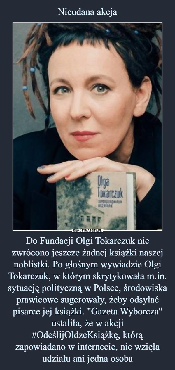 Do Fundacji Olgi Tokarczuk nie zwrócono jeszcze żadnej książki naszej noblistki. Po głośnym wywiadzie Olgi Tokarczuk, w którym skrytykowała m.in. sytuację polityczną w Polsce, środowiska prawicowe sugerowały, żeby odsyłać pisarce jej książki. "Gazeta Wyborcza" ustaliła, że w akcji #OdeślijOldzeKsiążkę, którą zapowiadano w internecie, nie wzięła udziału ani jedna osoba –  