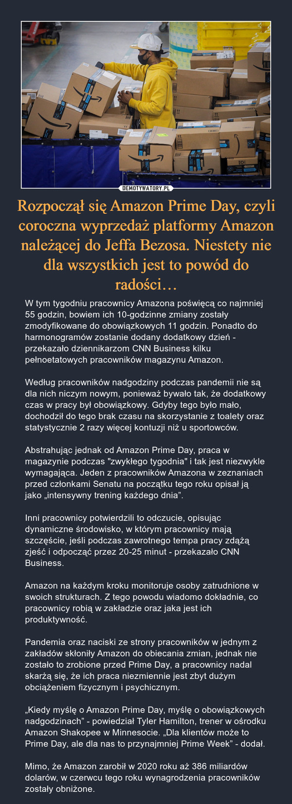 Rozpoczął się Amazon Prime Day, czyli coroczna wyprzedaż platformy Amazon należącej do Jeffa Bezosa. Niestety nie dla wszystkich jest to powód do radości… – W tym tygodniu pracownicy Amazona poświęcą co najmniej 55 godzin, bowiem ich 10-godzinne zmiany zostały zmodyfikowane do obowiązkowych 11 godzin. Ponadto do harmonogramów zostanie dodany dodatkowy dzień - przekazało dziennikarzom CNN Business kilku pełnoetatowych pracowników magazynu Amazon.Według pracowników nadgodziny podczas pandemii nie są dla nich niczym nowym, ponieważ bywało tak, że dodatkowy czas w pracy był obowiązkowy. Gdyby tego było mało, dochodził do tego brak czasu na skorzystanie z toalety oraz statystycznie 2 razy więcej kontuzji niż u sportowców.Abstrahując jednak od Amazon Prime Day, praca w magazynie podczas "zwykłego tygodnia" i tak jest niezwykle wymagająca. Jeden z pracowników Amazona w zeznaniach przed członkami Senatu na początku tego roku opisał ją jako „intensywny trening każdego dnia”.Inni pracownicy potwierdzili to odczucie, opisując dynamiczne środowisko, w którym pracownicy mają szczęście, jeśli podczas zawrotnego tempa pracy zdążą zjeść i odpocząć przez 20-25 minut - przekazało CNN Business.Amazon na każdym kroku monitoruje osoby zatrudnione w swoich strukturach. Z tego powodu wiadomo dokładnie, co pracownicy robią w zakładzie oraz jaka jest ich produktywność.Pandemia oraz naciski ze strony pracowników w jednym z zakładów skłoniły Amazon do obiecania zmian, jednak nie zostało to zrobione przed Prime Day, a pracownicy nadal skarżą się, że ich praca niezmiennie jest zbyt dużym obciążeniem fizycznym i psychicznym.„Kiedy myślę o Amazon Prime Day, myślę o obowiązkowych nadgodzinach” - powiedział Tyler Hamilton, trener w ośrodku Amazon Shakopee w Minnesocie. „Dla klientów może to Prime Day, ale dla nas to przynajmniej Prime Week” - dodał.Mimo, że Amazon zarobił w 2020 roku aż 386 miliardów dolarów, w czerwcu tego roku wynagrodzenia pracowników zostały obniżone. 